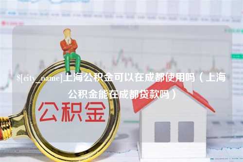 漳州上海公积金可以在成都使用吗（上海公积金能在成都贷款吗）